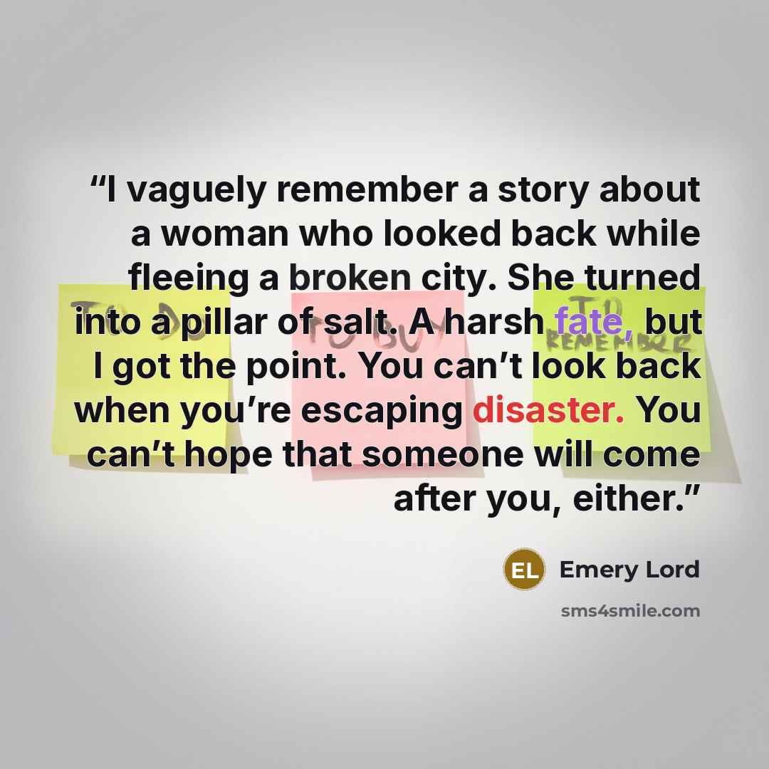 “I vaguely remember a story about a woman who looked back while fleeing a broken city. She turned into a pillar of salt. A harsh fate, but I got the point. You can’t look back when you’re escaping disaster. You can’t hope that someone will come after you, either.” quote by Emery Lord