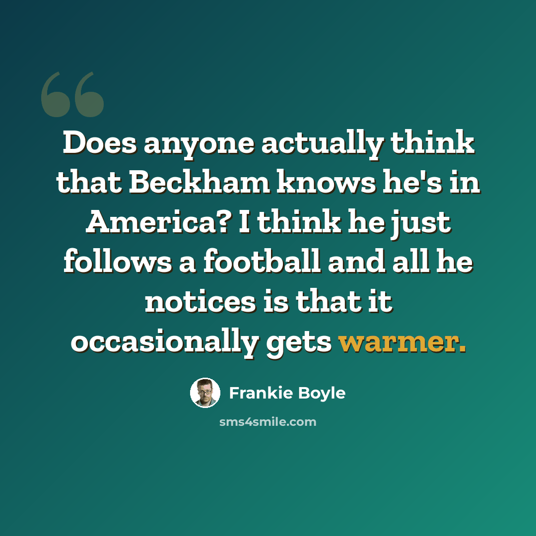 “Does anyone actually think that Beckham knows he's in America? I think he just follows a football and all he notices is that it occasionally gets warmer.” quote by Frankie Boyle