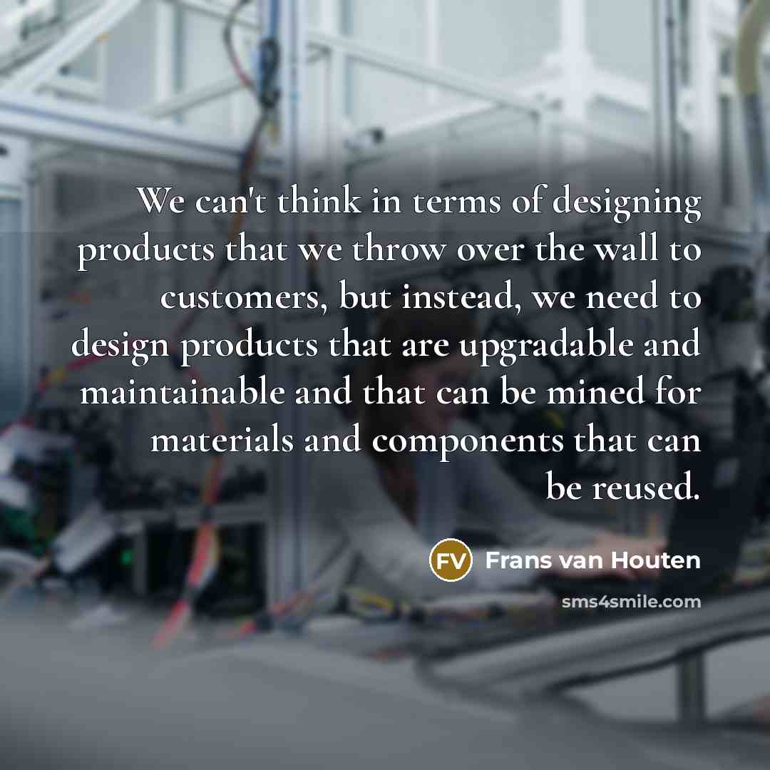 “We can't think in terms of designing products that we throw over the wall to customers, but instead, we need to design products that are upgradable and maintainable and that can be mined for materials and components that can be reused.” quote by Frans van Houten