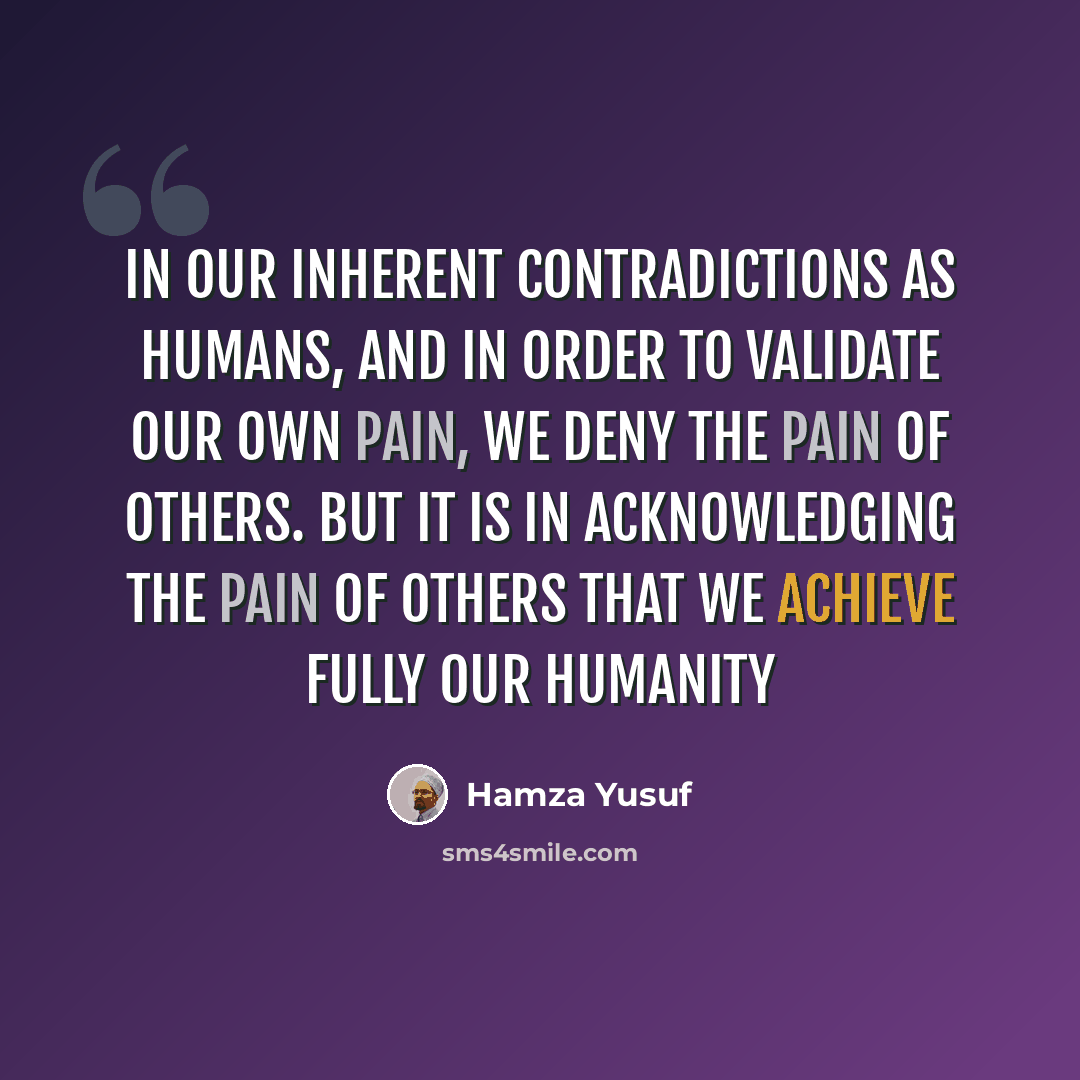 “In our inherent contradictions as humans, and in order to validate our own pain, we deny the pain of others. But it is in acknowledging the pain of others that we achieve fully our humanity” quote by Hamza Yusuf