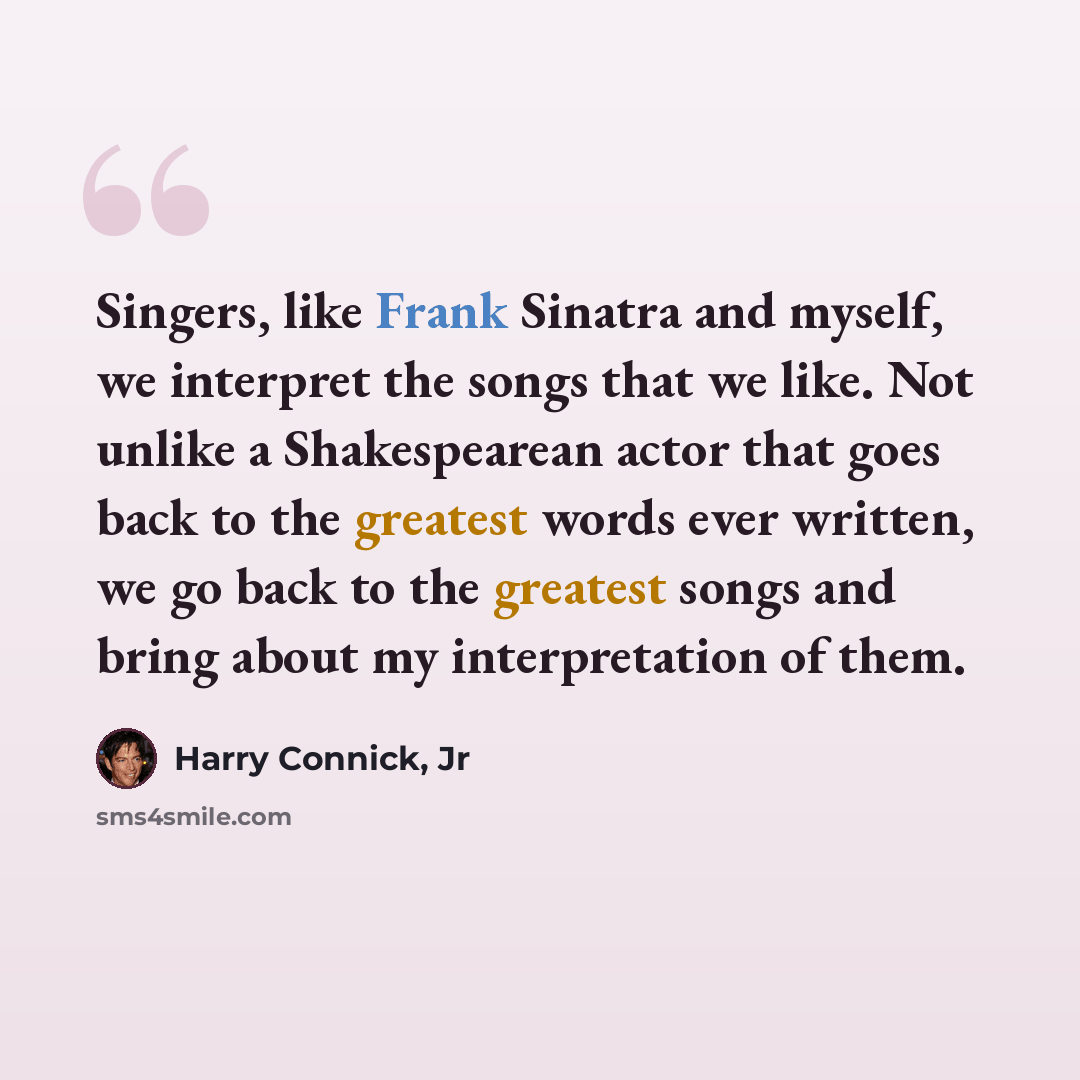 “Singers, like Frank Sinatra and myself, we interpret the songs that we like. Not unlike a Shakespearean actor that goes back to the greatest words ever written, we go back to the greatest songs and bring about my interpretation of them.” quote by Harry Connick, Jr