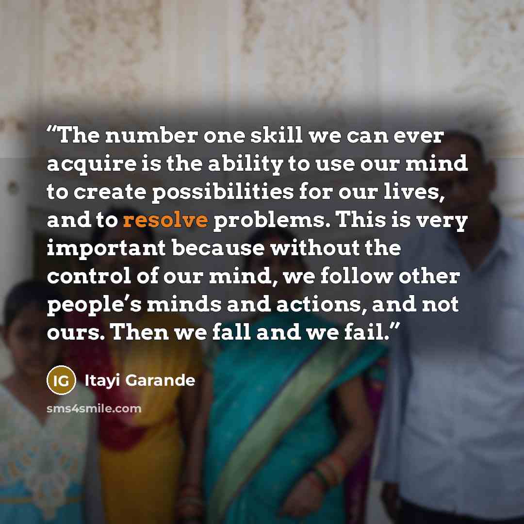 “The number one skill we can ever acquire is the ability to use our mind to create possibilities for our lives, and to resolve problems. This is very important because without the control of our mind, we follow other people’s minds and actions, and not ours. Then we fall and we fail.” quote by Itayi Garande