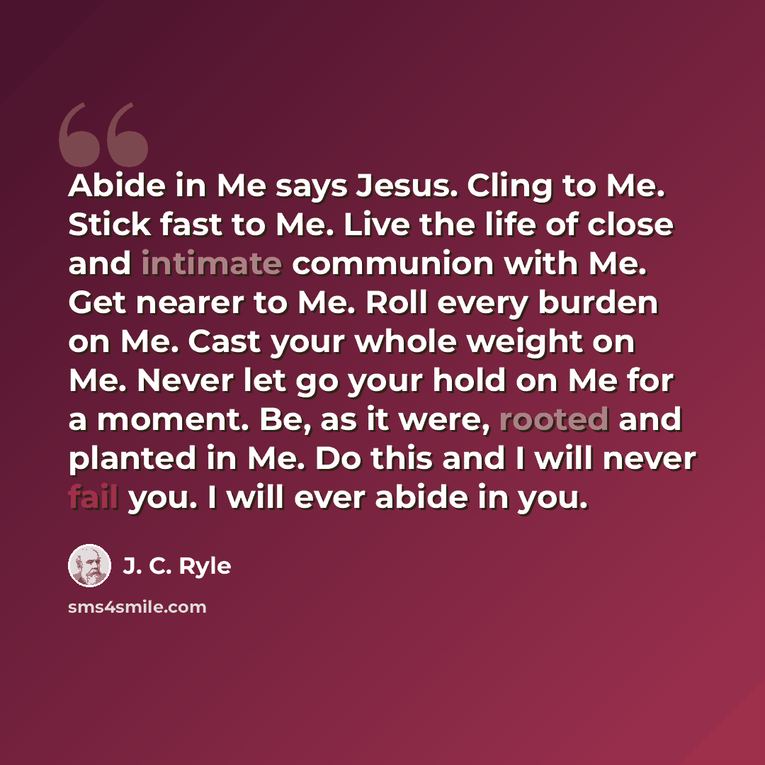 “Abide in Me says Jesus. Cling to Me. Stick fast to Me. Live the life of close and intimate communion with Me. Get nearer to Me. Roll every burden on Me. Cast your whole weight on Me. Never let go your hold on Me for a moment. Be, as it were, rooted and planted in Me. Do this and I will never fail…” quote by J. C. Ryle