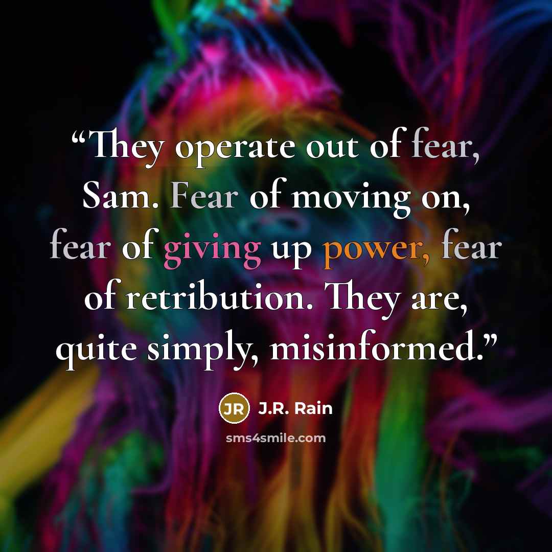 “They operate out of fear, Sam. Fear of moving on, fear of giving up power, fear of retribution. They are, quite simply, misinformed.” quote by J.R. Rain