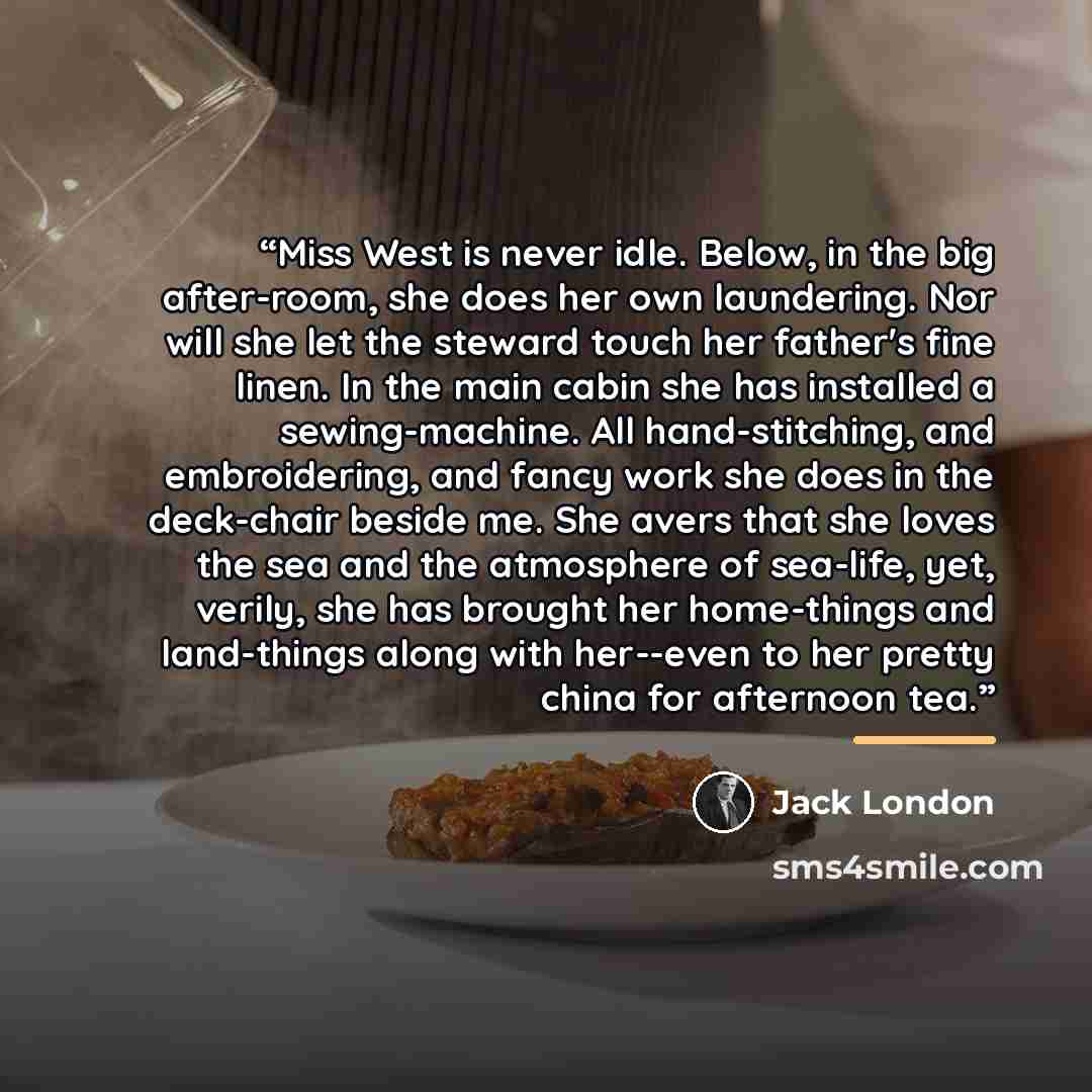“Miss West is never idle. Below, in the big after-room, she does her own laundering. Nor will she let the steward touch her father's fine linen. In the main cabin she has installed a sewing-machine. All hand-stitching, and embroidering, and fancy work she does in the deck-chair beside me. She avers…” quote by Jack London