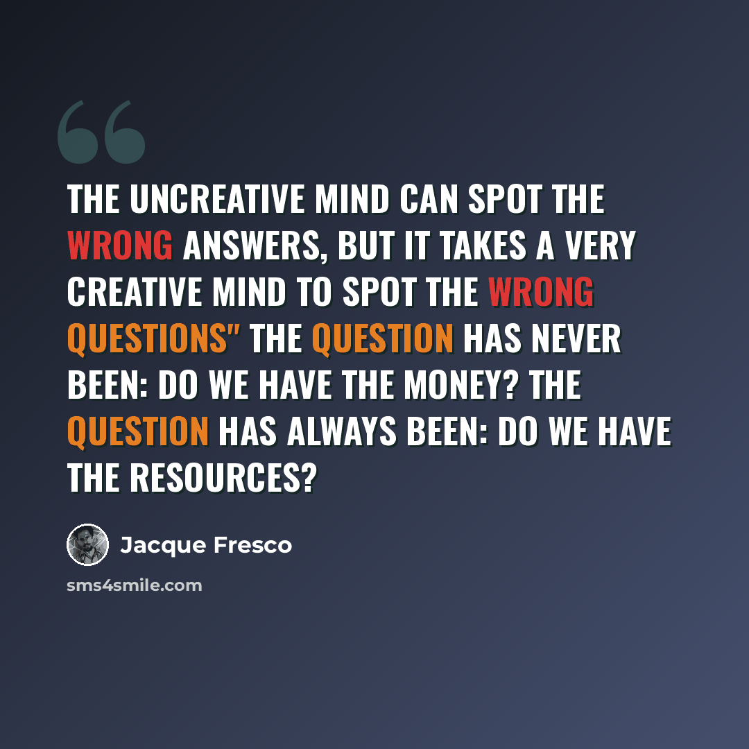 “The uncreative mind can spot the wrong answers, but it takes a very creative mind to spot the wrong questions" The question has never been: Do we have the money? The question has always been: Do we have the resources?” quote by Jacque Fresco