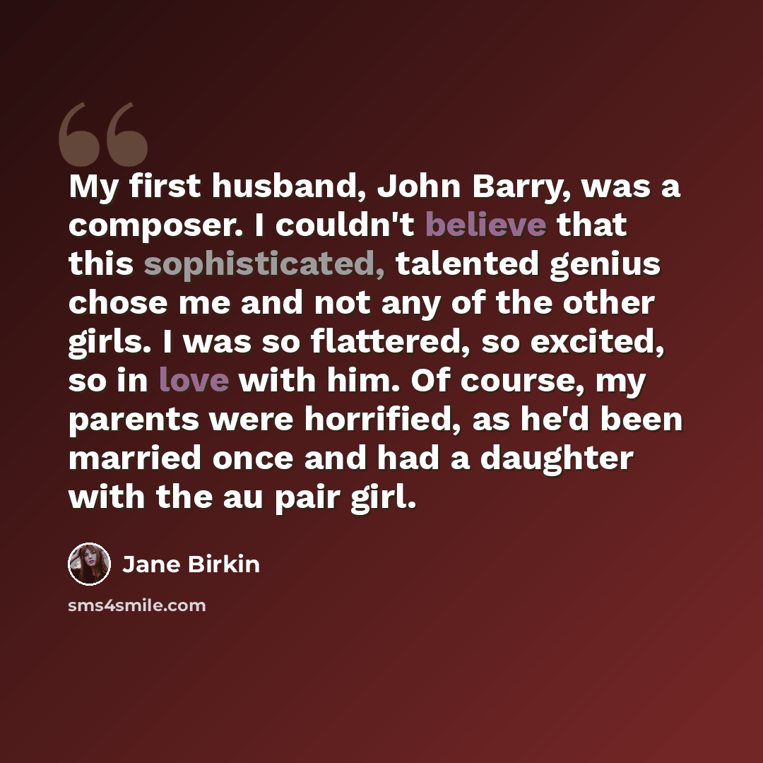 “My first husband, John Barry, was a composer. I couldn't believe that this sophisticated, talented genius chose me and not any of the other girls. I was so flattered, so excited, so in love with him. Of course, my parents were horrified, as he'd been married once and had a daughter with the au…” quote by Jane Birkin