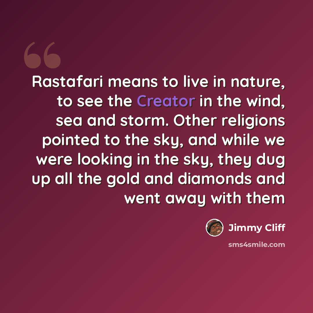 “Rastafari means to live in nature, to see the Creator in the wind, sea and storm. Other religions pointed to the sky, and while we were looking in the sky, they dug up all the gold and diamonds and went away with them” quote by Jimmy Cliff