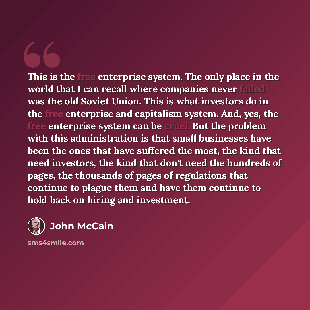 “This is the free enterprise system. The only place in the world that I can recall where companies never failed was the old Soviet Union. This is what investors do in the free enterprise and capitalism system. And, yes, the free enterprise system can be cruel. But the problem with this…” quote by John McCain