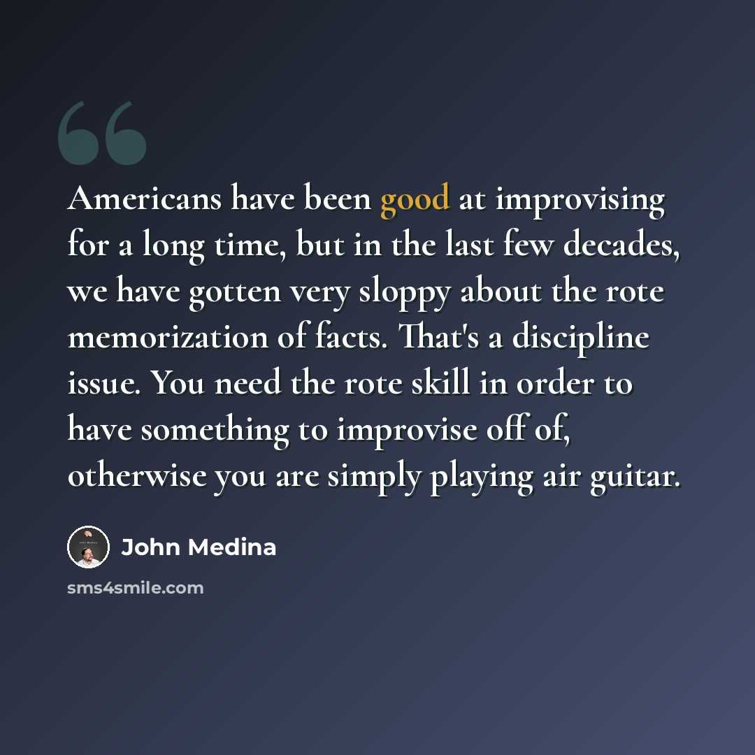 “Americans have been good at improvising for a long time, but in the last few decades, we have gotten very sloppy about the rote memorization of facts. That's a discipline issue. You need the rote skill in order to have something to improvise off of, otherwise you are simply playing air guitar.” quote by John Medina