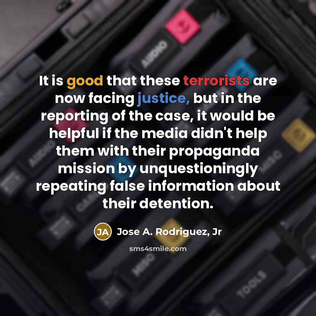 “It is good that these terrorists are now facing justice, but in the reporting of the case, it would be helpful if the media didn't help them with their propaganda mission by unquestioningly repeating false information about their detention.” quote by Jose A. Rodriguez, Jr