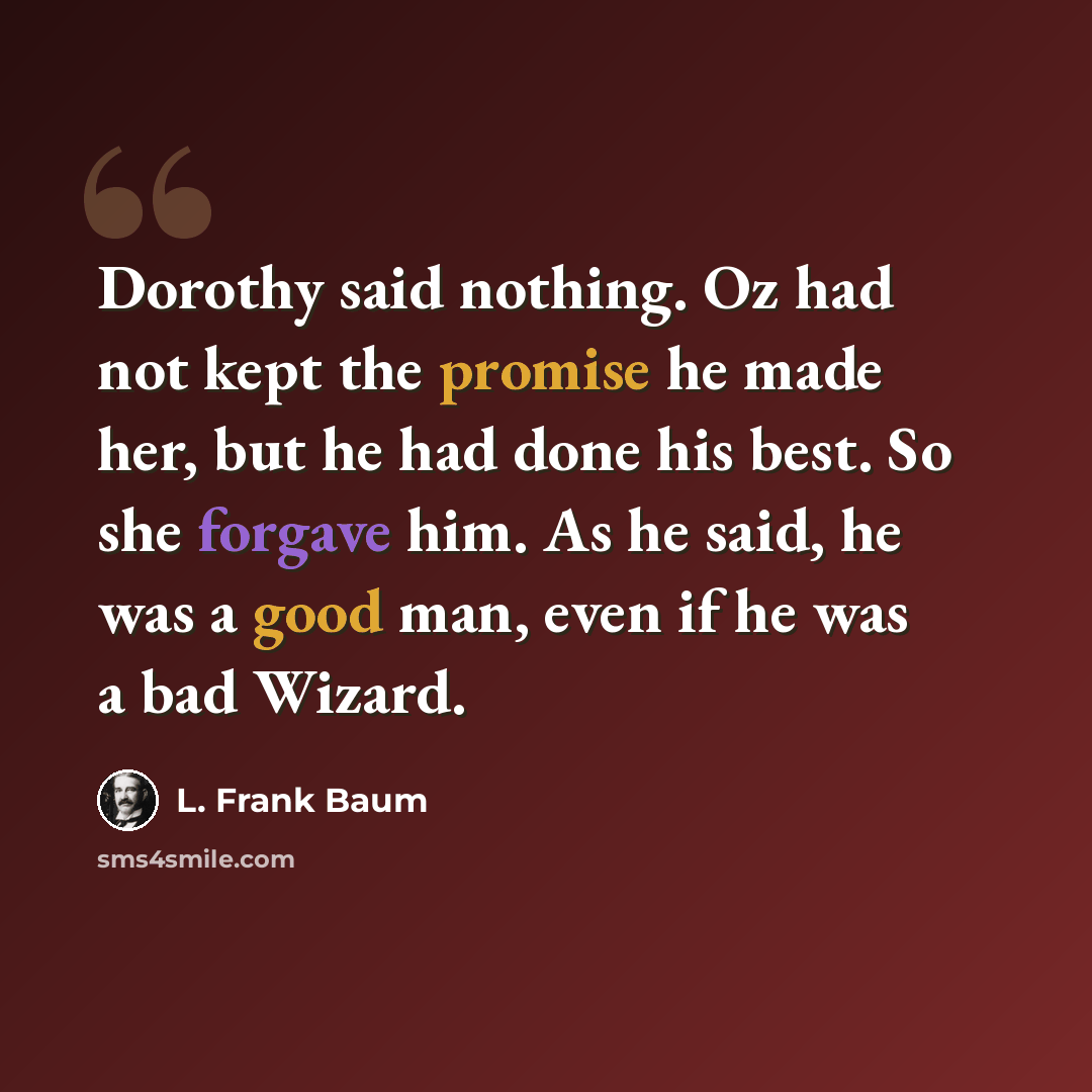 “Dorothy said nothing. Oz had not kept the promise he made her, but he had done his best. So she forgave him. As he said, he was a good man, even if he was a bad Wizard.” quote by L. Frank Baum