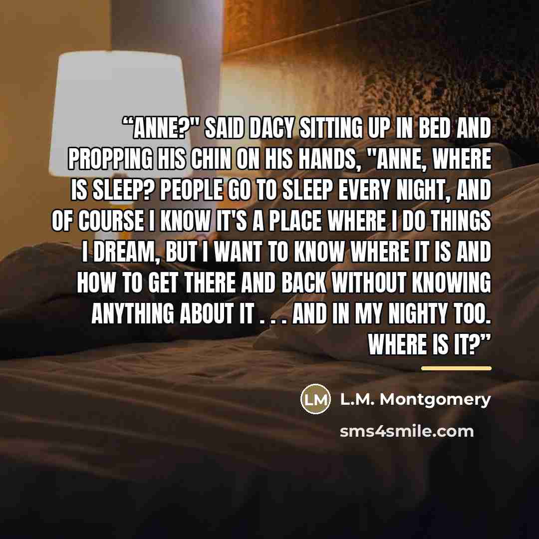 “Anne?" said Dacy sitting up in bed and propping his chin on his hands, "Anne, where is sleep? People go to sleep every night, and of course I know it's a place where I do things I dream, but I want to know where it is and how to get there and back without knowing anything about it . . . and in my…” quote by L.M. Montgomery
