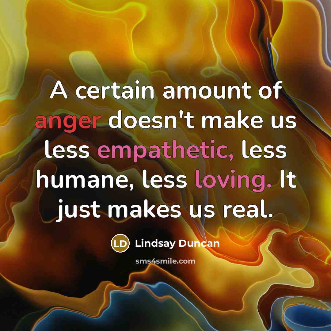 “A certain amount of anger doesn't make us less empathetic, less humane, less loving. It just makes us real.” quote by Lindsay Duncan