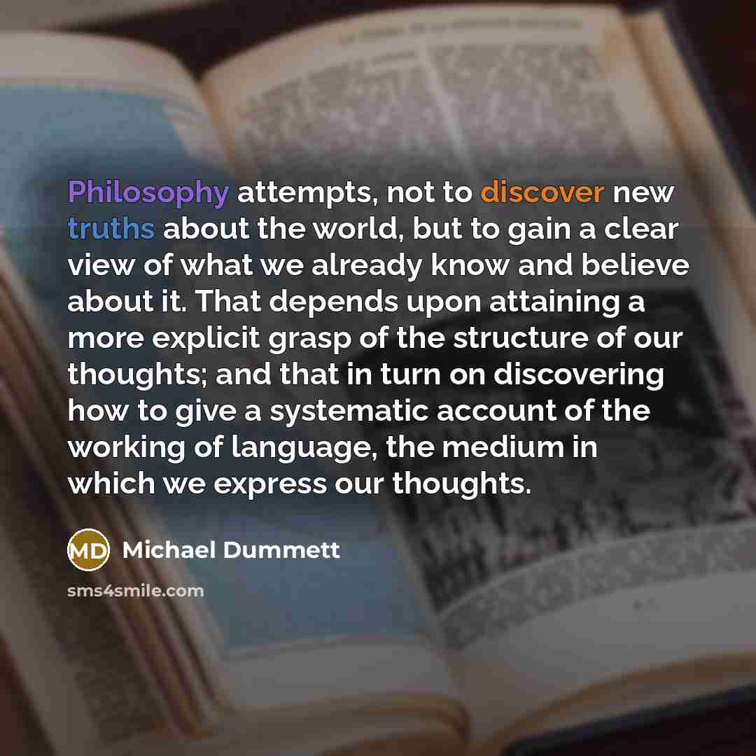 “Philosophy attempts, not to discover new truths about the world, but to gain a clear view of what we already know and believe about it. That depends upon attaining a more explicit grasp of the structure of our thoughts; and that in turn on discovering how to give a systematic account of the…” quote by Michael Dummett