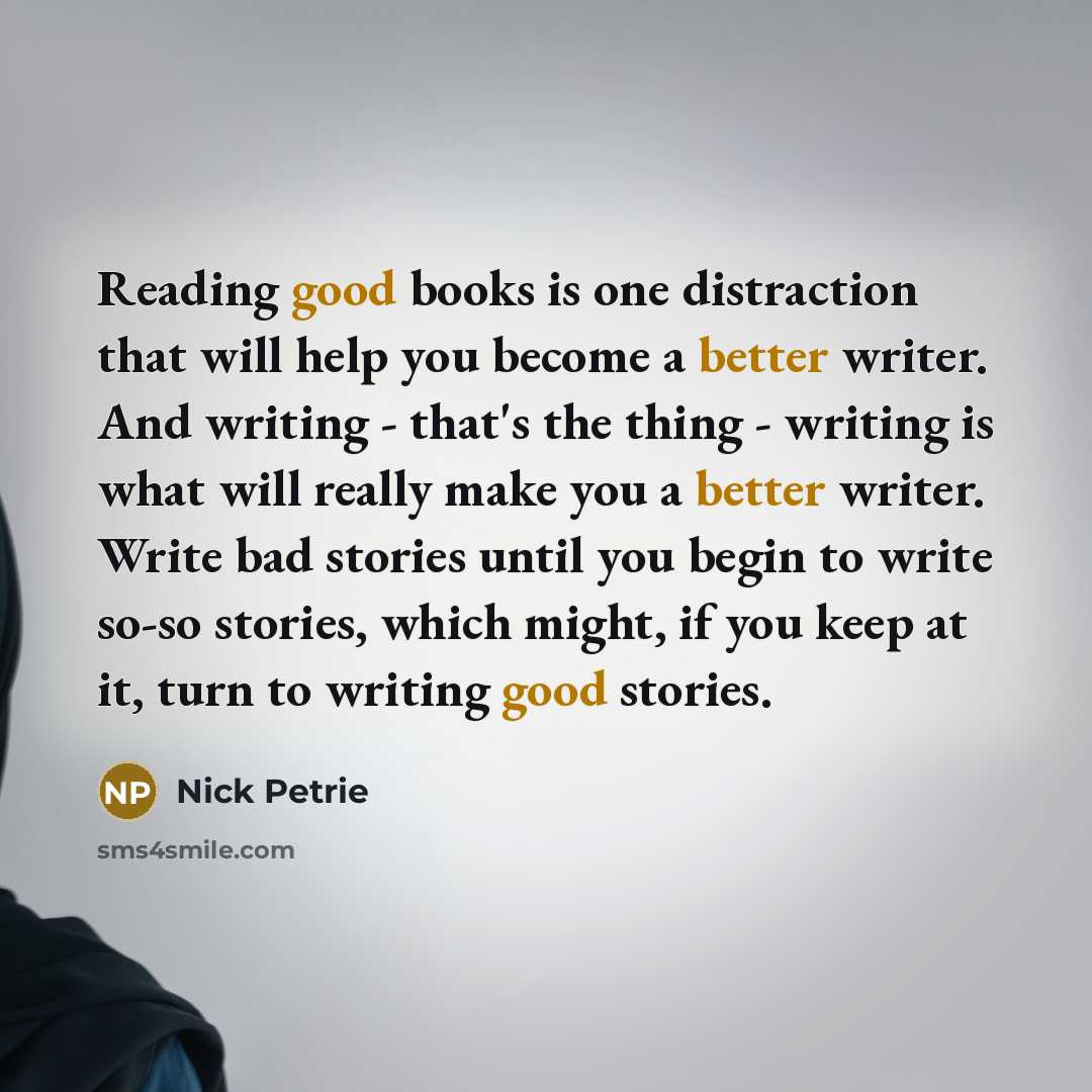“Reading good books is one distraction that will help you become a better writer. And writing - that's the thing - writing is what will really make you a better writer. Write bad stories until you begin to write so-so stories, which might, if you keep at it, turn to writing good stories.” quote by Nick Petrie