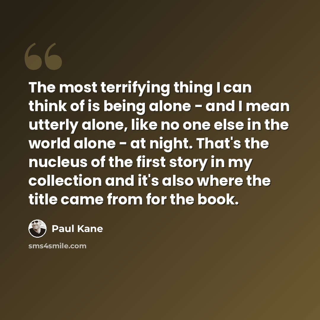 “The most terrifying thing I can think of is being alone - and I mean utterly alone, like no one else in the world alone - at night. That's the nucleus of the first story in my collection and it's also where the title came from for the book.” quote by Paul Kane