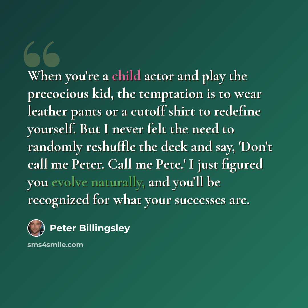 “When you're a child actor and play the precocious kid, the temptation is to wear leather pants or a cutoff shirt to redefine yourself. But I never felt the need to randomly reshuffle the deck and say, 'Don't call me Peter. Call me Pete.' I just figured you evolve naturally, and you'll be…” quote by Peter Billingsley