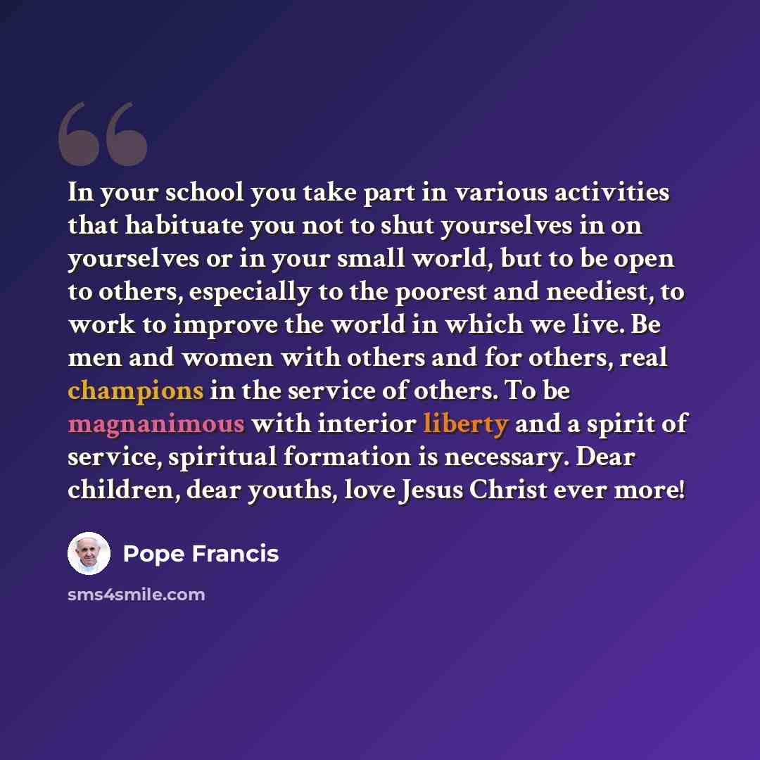 “In your school you take part in various activities that habituate you not to shut yourselves in on yourselves or in your small world, but to be open to others, especially to the poorest and neediest, to work to improve the world in which we live. Be men and women with others and for others, real…” quote by Pope Francis