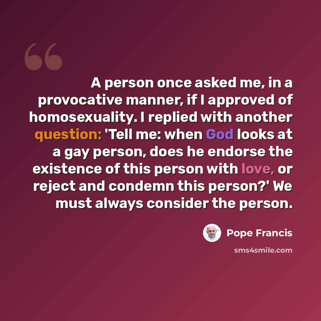 “A person once asked me, in a provocative manner, if I approved of homosexuality. I replied with another question: 'Tell me: when God looks at a gay person, does he endorse the existence of this person with love, or reject and condemn this person?' We must always consider the person.” quote by Pope Francis