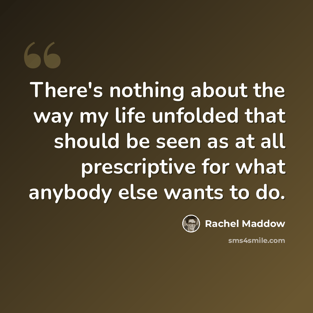 “There's nothing about the way my life unfolded that should be seen as at all prescriptive for what anybody else wants to do.” quote by Rachel Maddow