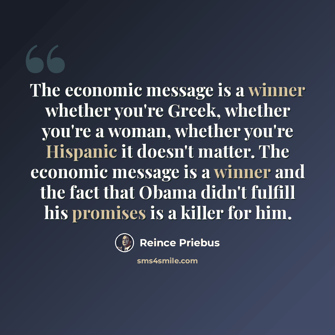 “The economic message is a winner whether you're Greek, whether you're a woman, whether you're Hispanic it doesn't matter. The economic message is a winner and the fact that Obama didn't fulfill his promises is a killer for him.” quote by Reince Priebus