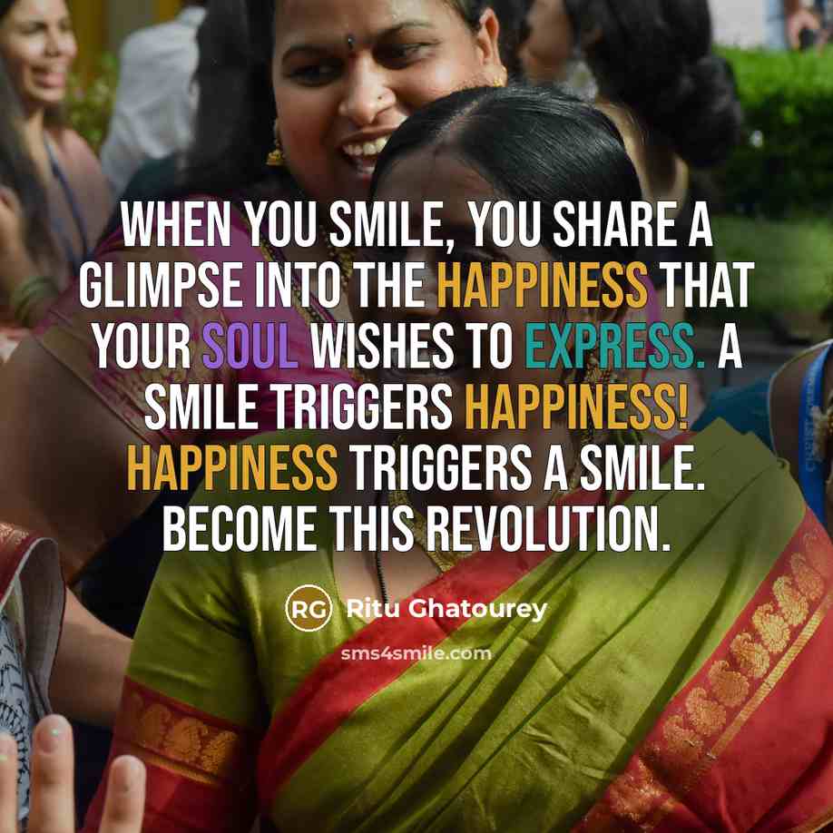 “When you smile, you share a glimpse into the happiness that your soul wishes to express. A smile triggers happiness! Happiness triggers a smile. Become this revolution.” quote by Ritu Ghatourey
