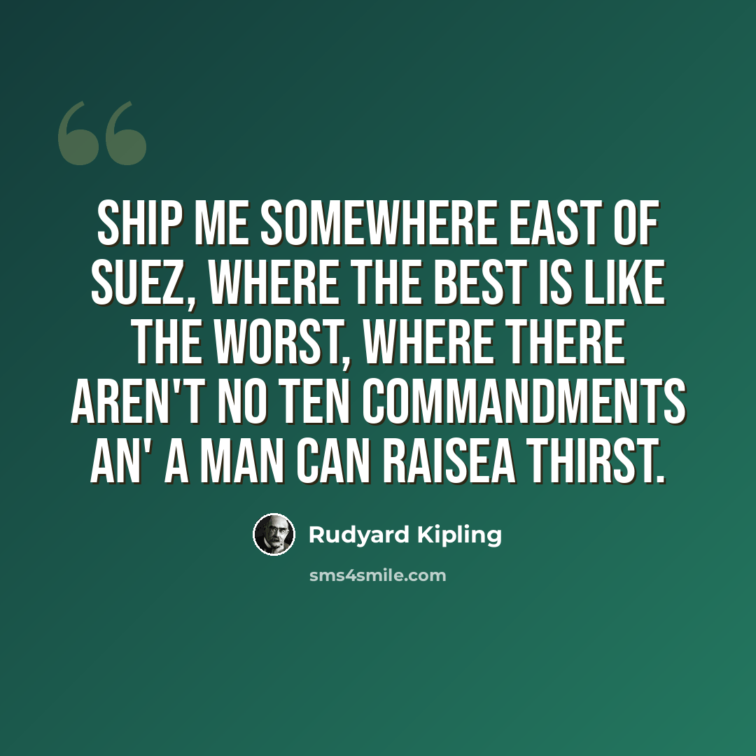 “Ship me somewhere east of Suez, where the best is like the worst, Where there aren't no Ten Commandments an' a man can raisea thirst.” quote by Rudyard Kipling