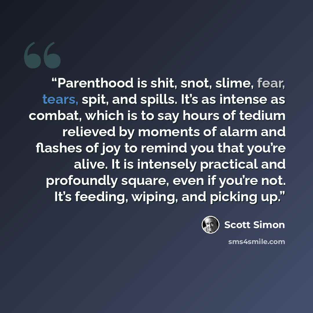 “Parenthood is shit, snot, slime, fear, tears, spit, and spills. It’s as intense as combat, which is to say hours of tedium relieved by moments of alarm and flashes of joy to remind you that you’re alive. It is intensely practical and profoundly square, even if you’re not. It’s feeding, wiping, and…” quote by Scott Simon