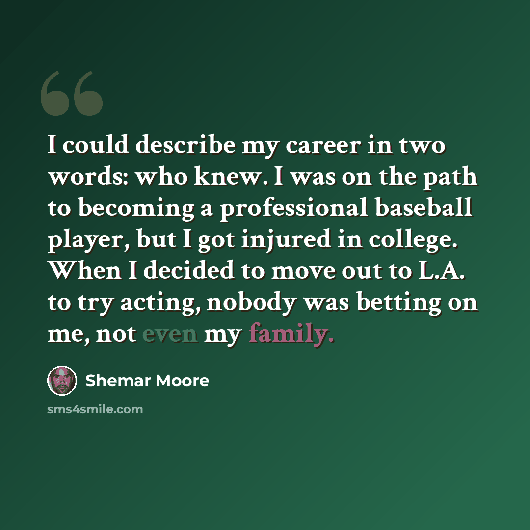 “I could describe my career in two words: who knew. I was on the path to becoming a professional baseball player, but I got injured in college. When I decided to move out to L.A. to try acting, nobody was betting on me, not even my family.” quote by Shemar Moore