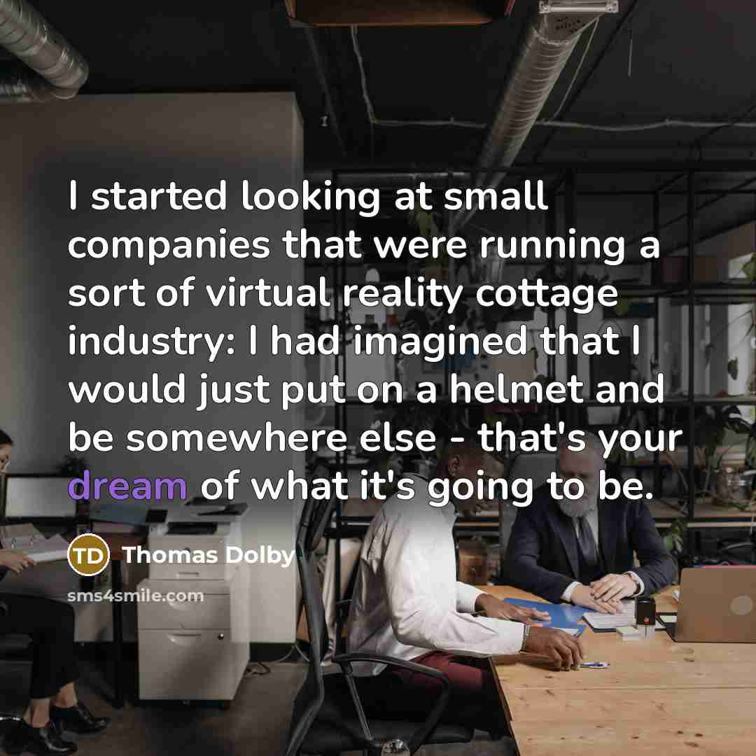“I started looking at small companies that were running a sort of virtual reality cottage industry: I had imagined that I would just put on a helmet and be somewhere else - that's your dream of what it's going to be.” quote by Thomas Dolby