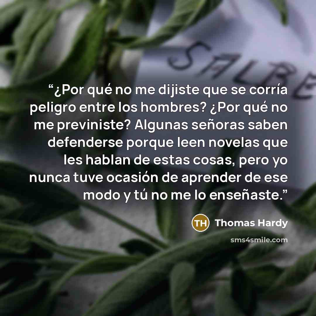 “¿Por qué no me dijiste que se corría peligro entre los hombres? ¿Por qué no me previniste? Algunas señoras saben defenderse porque leen novelas que les hablan de estas cosas, pero yo nunca tuve ocasión de aprender de ese modo y tú no me lo enseñaste.” quote by Thomas Hardy