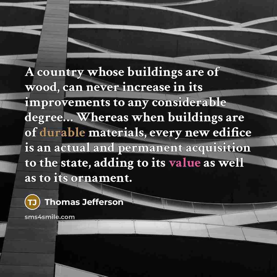 “A country whose buildings are of wood, can never increase in its improvements to any considerable degree… Whereas when buildings are of durable materials, every new edifice is an actual and permanent acquisition to the state, adding to its value as well as to its ornament.” quote by Thomas Jefferson