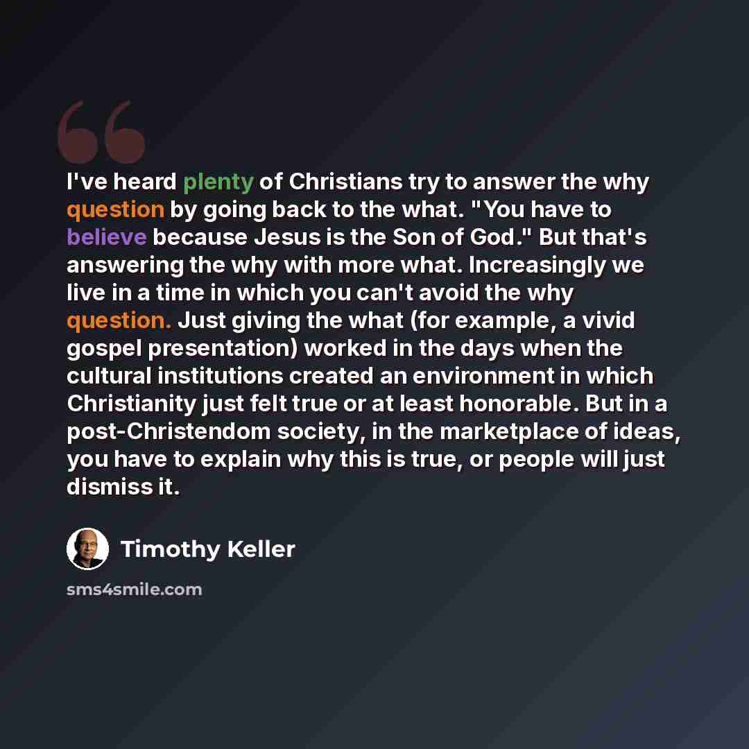 “I've heard plenty of Christians try to answer the why question by going back to the what. "You have to believe because Jesus is the Son of God." But that's answering the why with more what. Increasingly we live in a time in which you can't avoid the why question. Just giving the what (for example…” quote by Timothy Keller