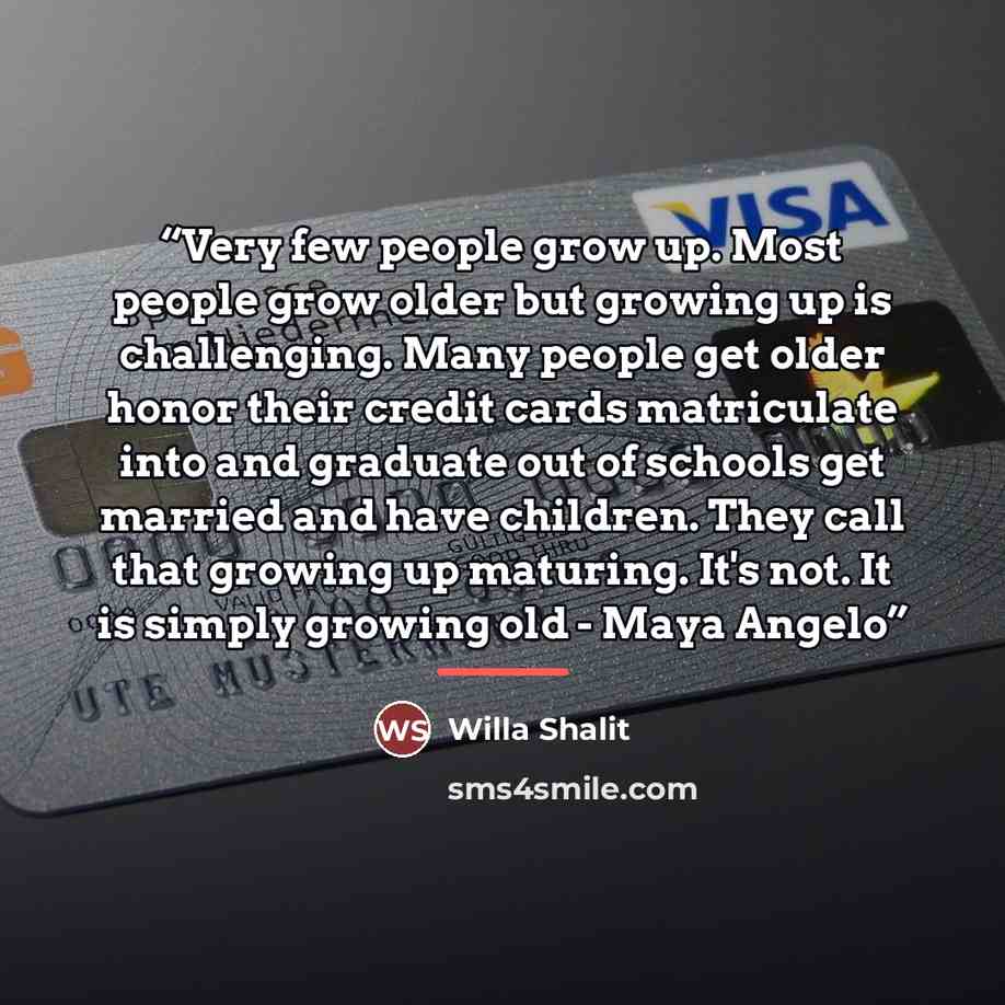 “Very few people grow up. Most people grow older but growing up is challenging. Many people get older honor their credit cards matriculate into and graduate out of schools get married and have children. They call that growing up maturing. It's not. It is simply growing old - Maya Angelo” quote by Willa Shalit