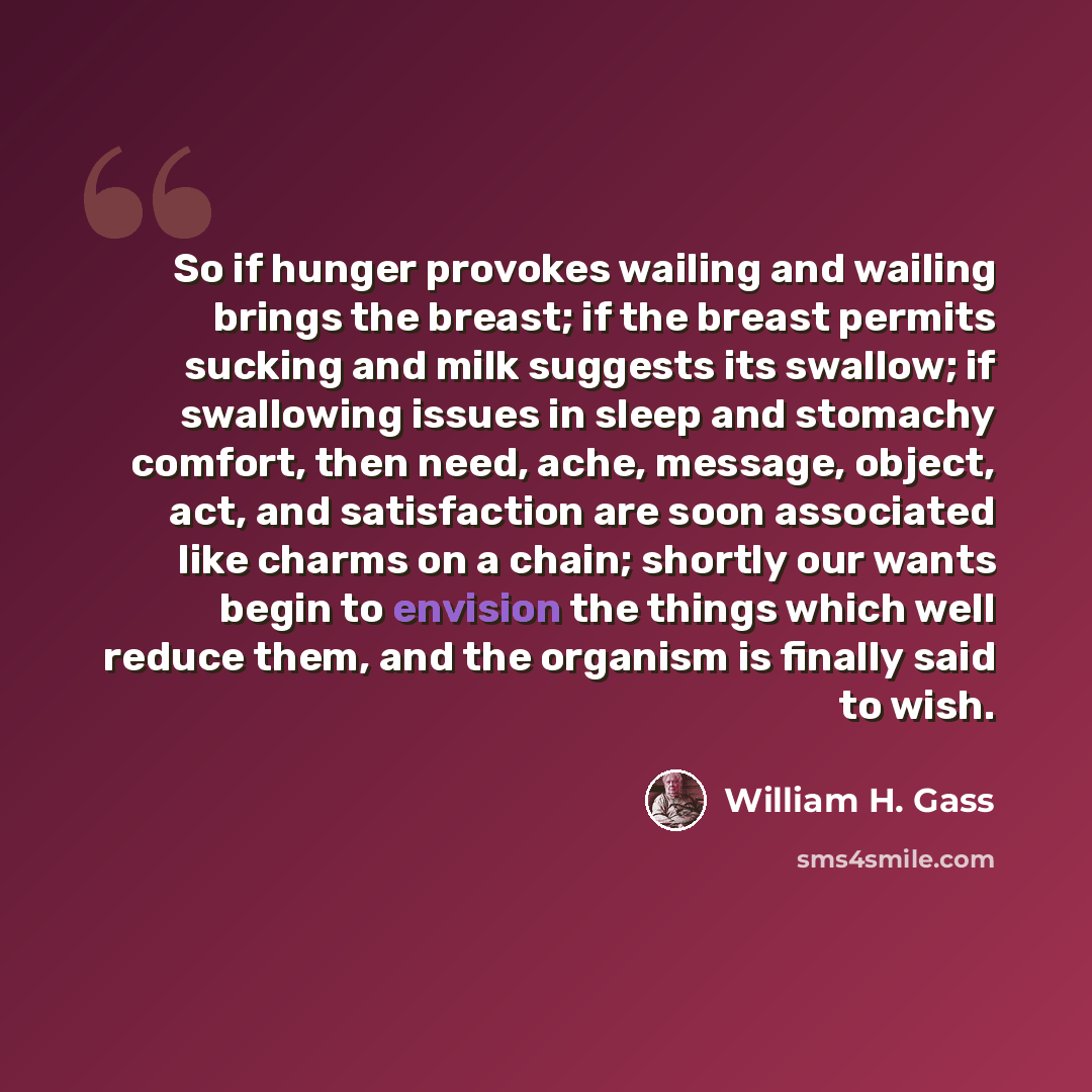 “So if hunger provokes wailing and wailing brings the breast; if the breast permits sucking and milk suggests its swallow; if swallowing issues in sleep and stomachy comfort, then need, ache, message, object, act, and satisfaction are soon associated like charms on a chain; shortly our wants begin…” quote by William H. Gass