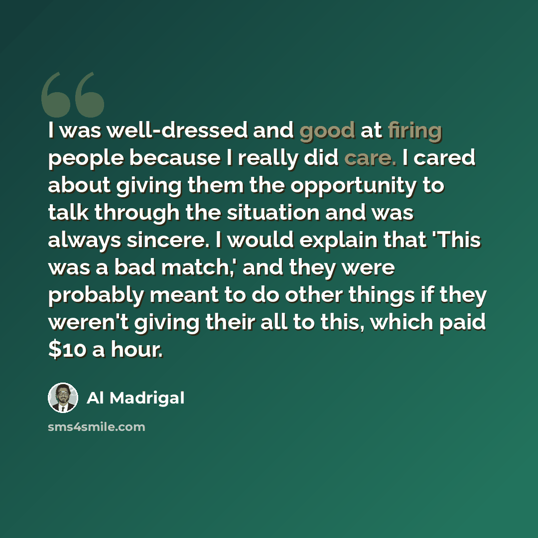 “I was well-dressed and good at firing people because I really did care. I cared about giving them the opportunity to talk through the situation and was always sincere. I would explain that 'This was a bad match,' and they were probably meant to do other things if they weren't giving their all to…” quote by Al Madrigal