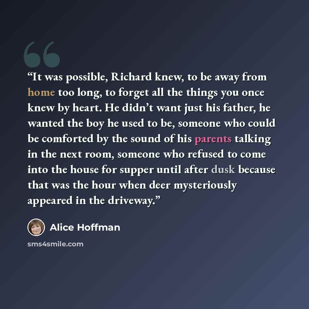 “It was possible, Richard knew, to be away from home too long, to forget all the things you once knew by heart. He didn’t want just his father, he wanted the boy he used to be, someone who could be comforted by the sound of his parents talking in the next room, someone who refused to come into the…” quote by Alice Hoffman