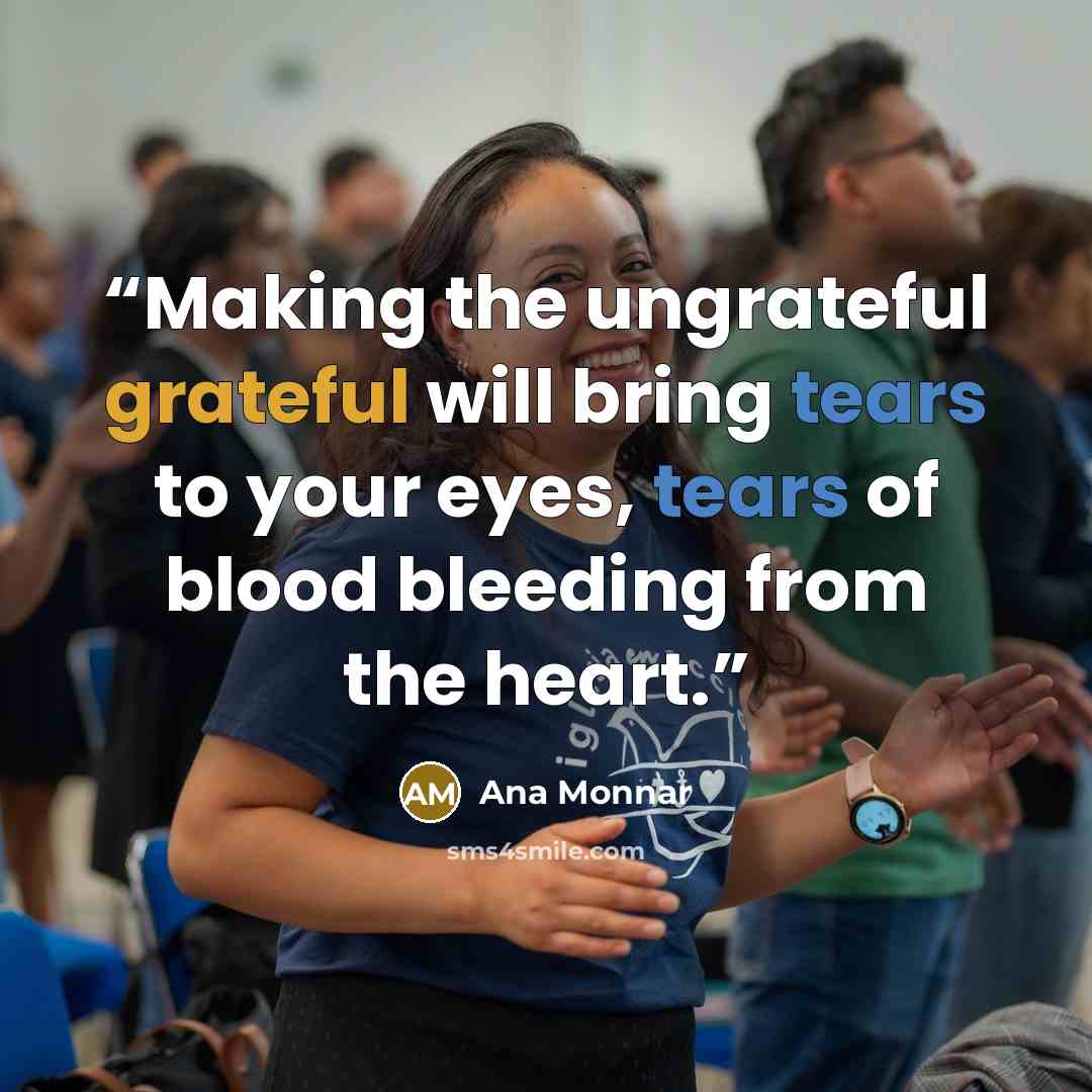 “Making the ungrateful grateful will bring tears to your eyes, tears of blood bleeding from the heart.” quote by Ana Monnar
