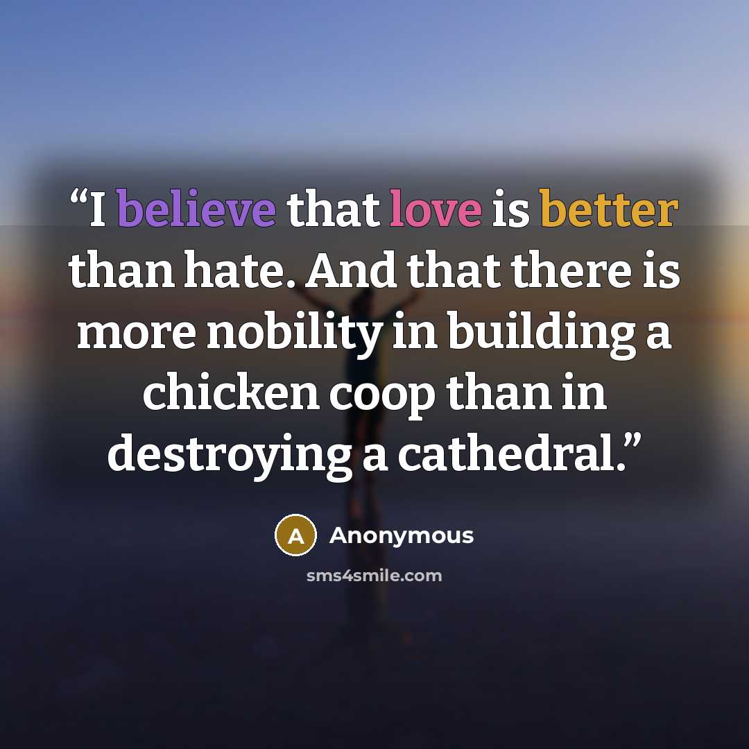 “I believe that love is better than hate. And that there is more nobility in building a chicken coop than in destroying a cathedral.” quote by Anonymous