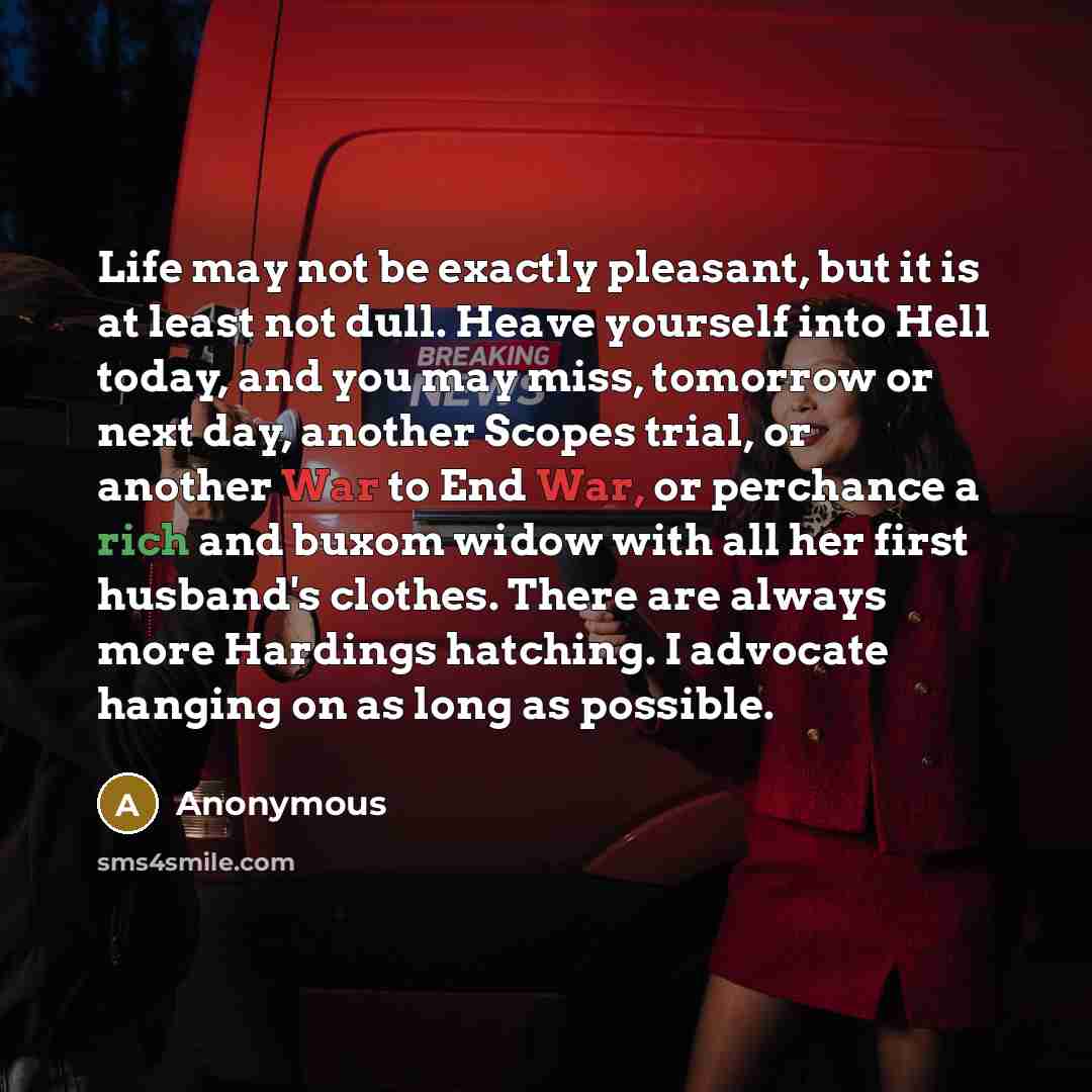 “Life may not be exactly pleasant, but it is at least not dull. Heave yourself into Hell today, and you may miss, tomorrow or next day, another Scopes trial, or another War to End War, or perchance a rich and buxom widow with all her first husband's clothes. There are always more Hardings hatching…” quote by Anonymous