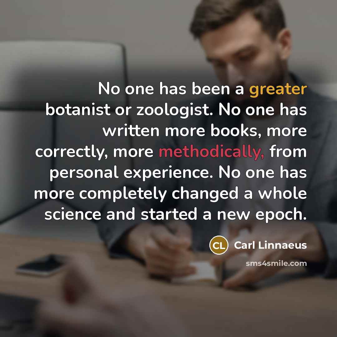 “No one has been a greater botanist or zoologist. No one has written more books, more correctly, more methodically, from personal experience. No one has more completely changed a whole science and started a new epoch.” quote by Carl Linnaeus