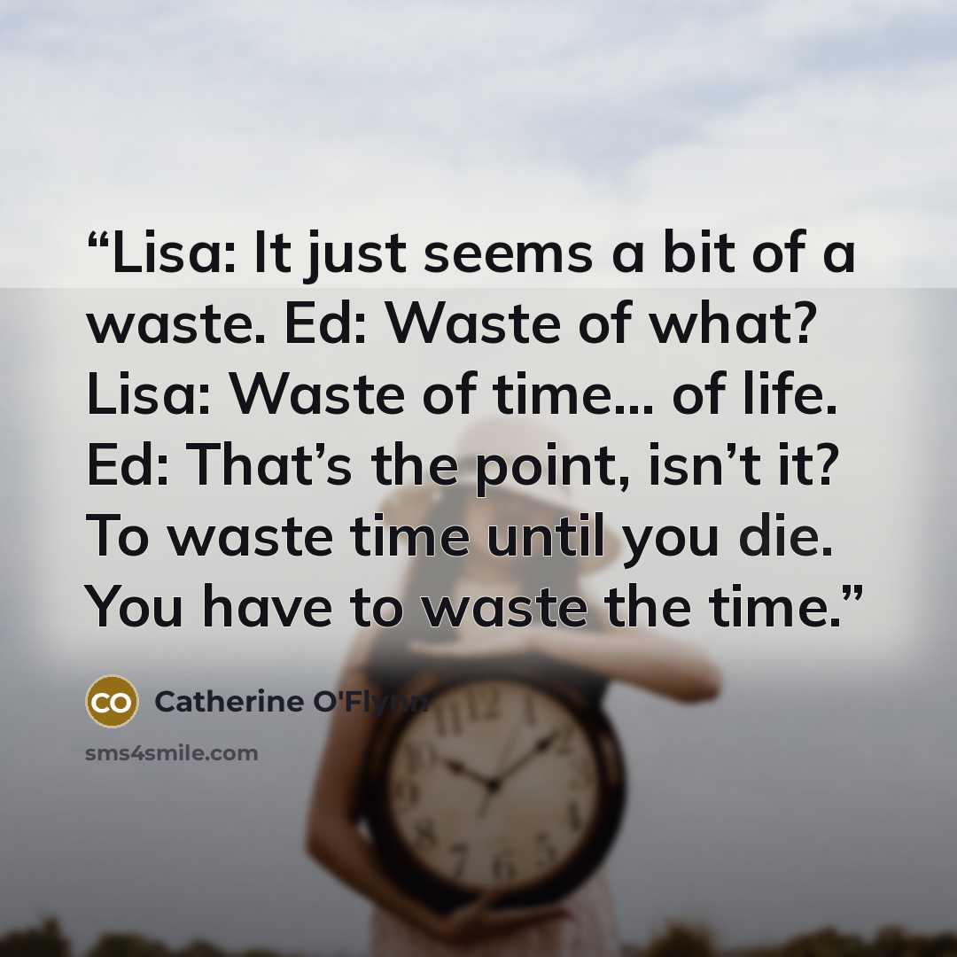 “Lisa: It just seems a bit of a waste. Ed: Waste of what? Lisa: Waste of time… of life. Ed: That’s the point, isn’t it? To waste time until you die. You have to waste the time.” quote by Catherine O'Flynn