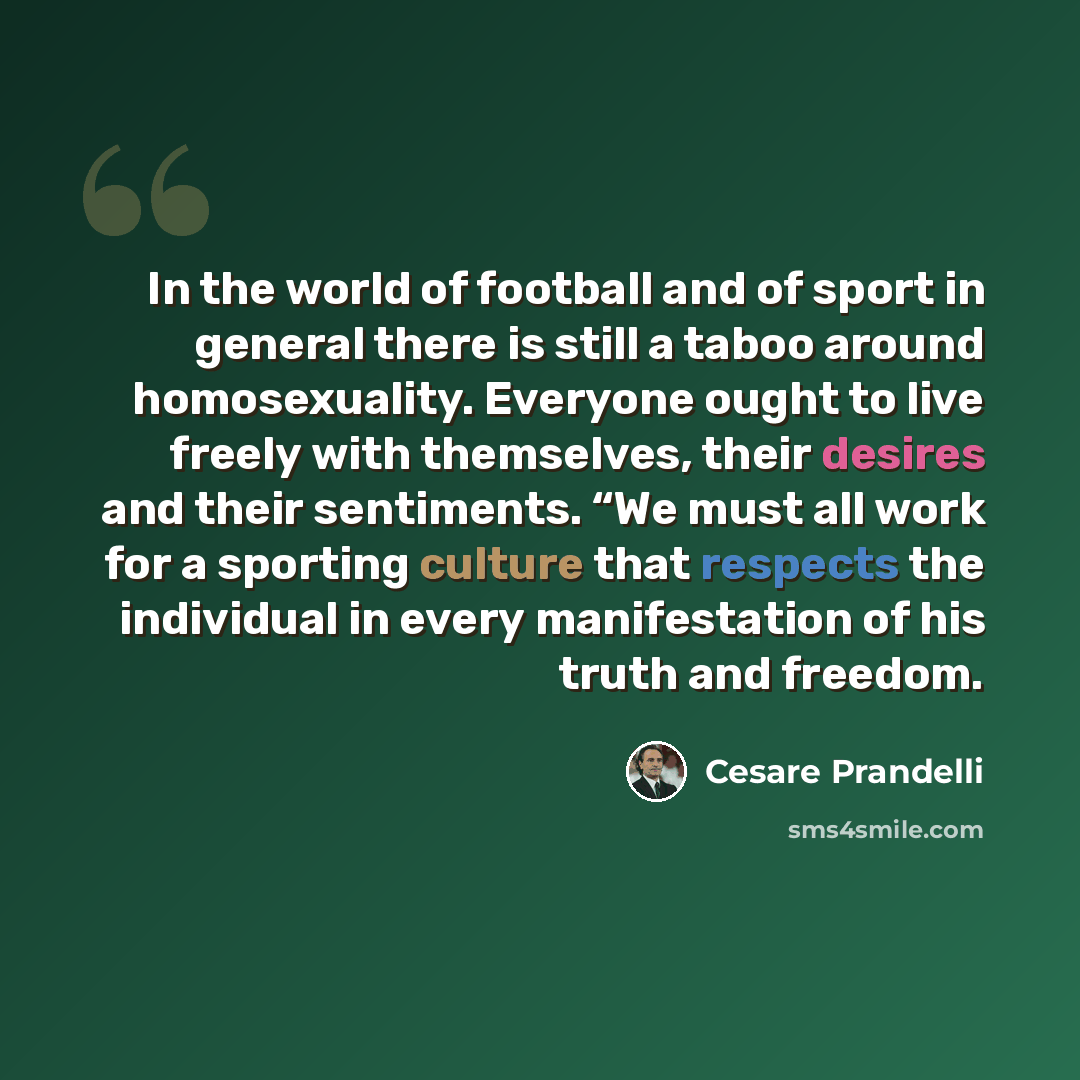 “In the world of football and of sport in general there is still a taboo around homosexuality. Everyone ought to live freely with themselves, their desires and their sentiments. “We must all work for a sporting culture that respects the individual in every manifestation of his truth and freedom.” quote by Cesare Prandelli