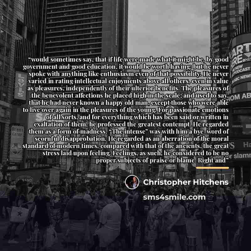 “would sometimes say, that if life were made what it might be, by good government and good education, it would be worth having: but he never spoke with anything like enthusiasm even of that possibility. He never varied in rating intellectual enjoyments above all others, even in value as pleasures…” quote by Christopher Hitchens