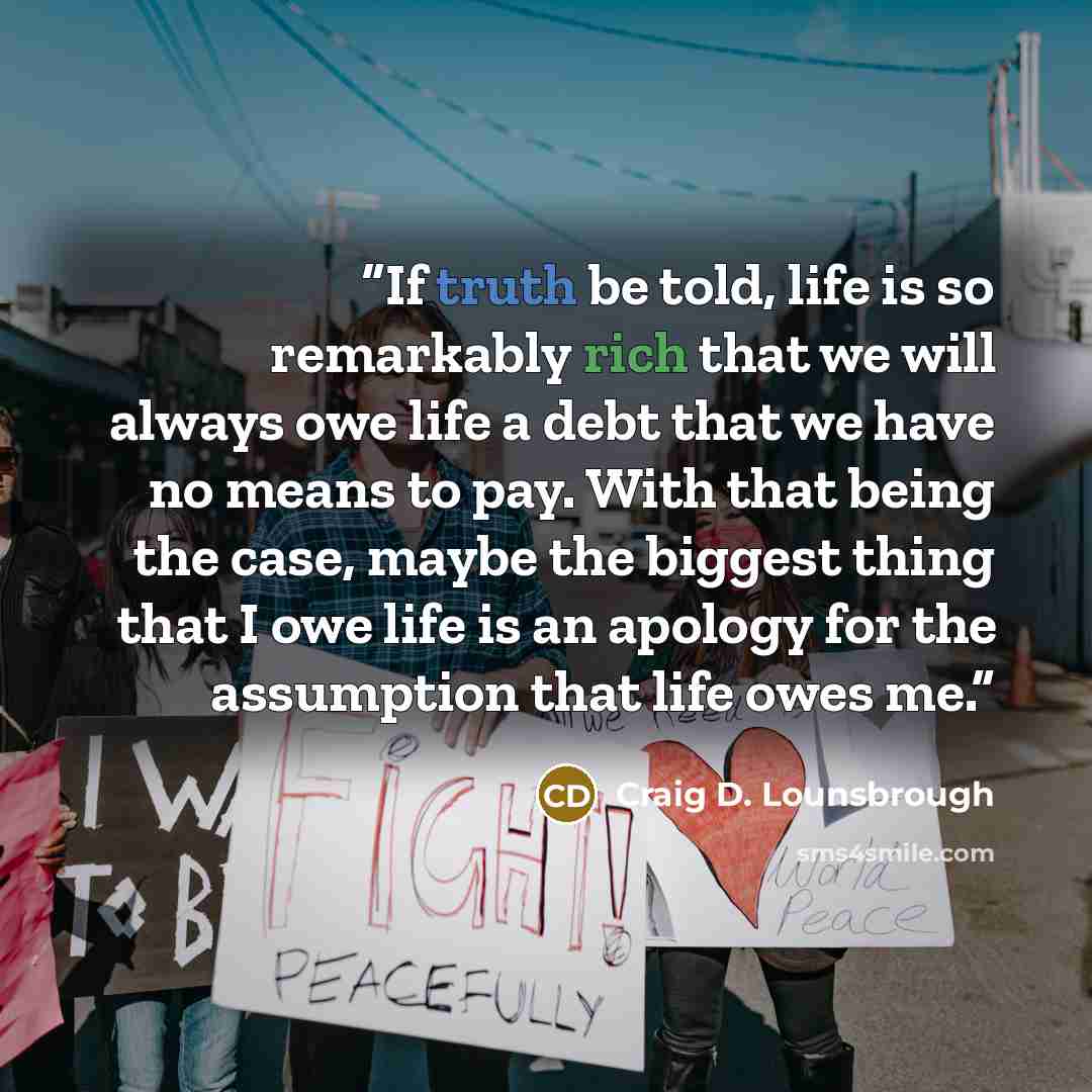 “If truth be told, life is so remarkably rich that we will always owe life a debt that we have no means to pay. With that being the case, maybe the biggest thing that I owe life is an apology for the assumption that life owes me.” quote by Craig D. Lounsbrough