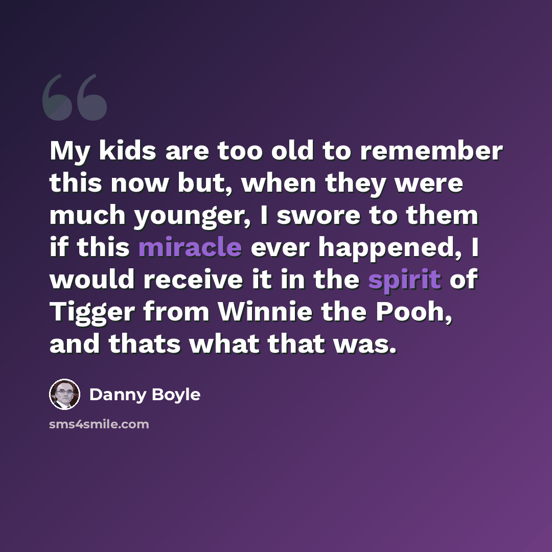 “My kids are too old to remember this now but, when they were much younger, I swore to them if this miracle ever happened, I would receive it in the spirit of Tigger from Winnie the Pooh, and thats what that was.” quote by Danny Boyle
