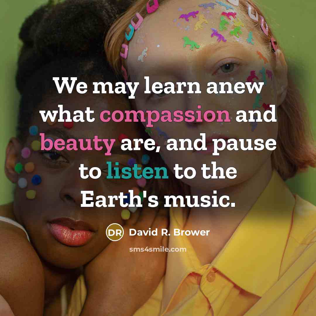“We may learn anew what compassion and beauty are, and pause to listen to the Earth's music.” quote by David R. Brower