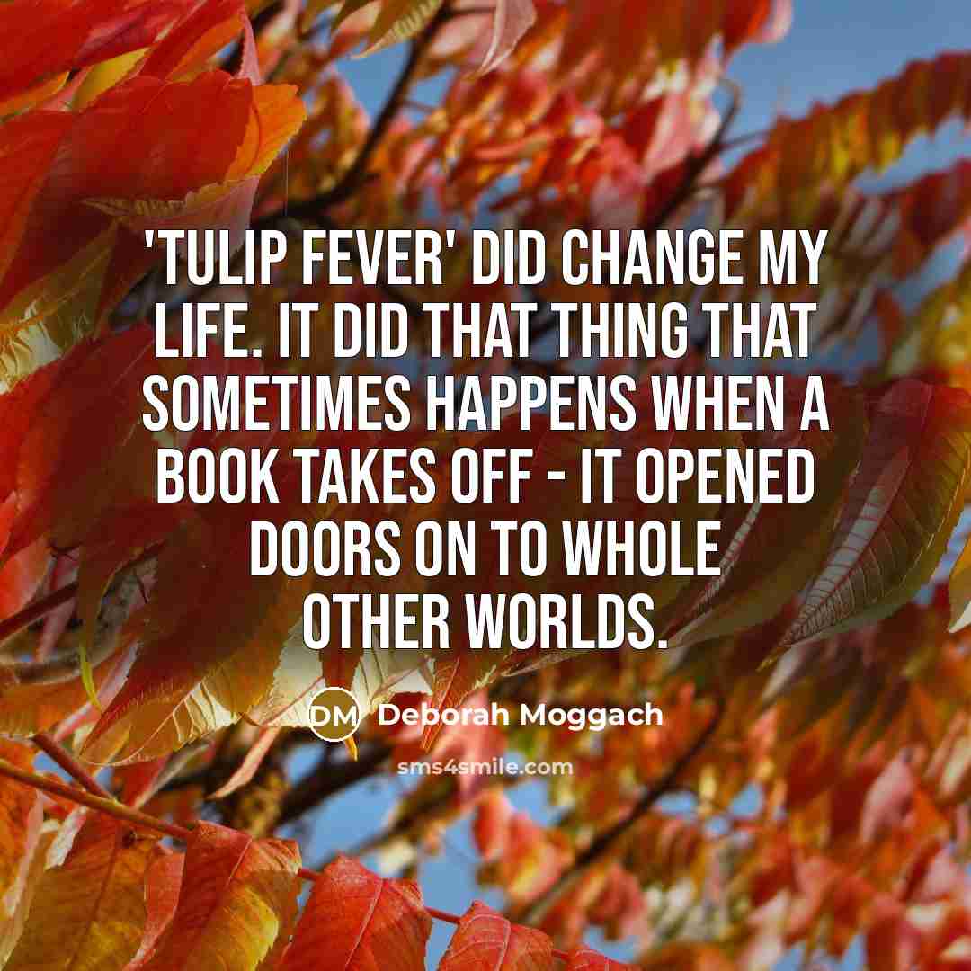 “'Tulip Fever' did change my life. It did that thing that sometimes happens when a book takes off - it opened doors on to whole other worlds.” quote by Deborah Moggach