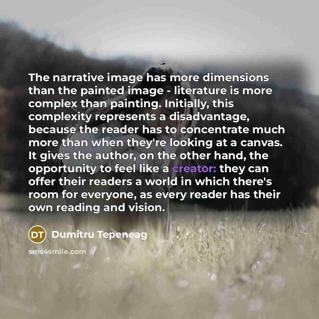 “The narrative image has more dimensions than the painted image - literature is more complex than painting. Initially, this complexity represents a disadvantage, because the reader has to concentrate much more than when they're looking at a canvas. It gives the author, on the other hand, the…” quote by Dumitru Tepeneag